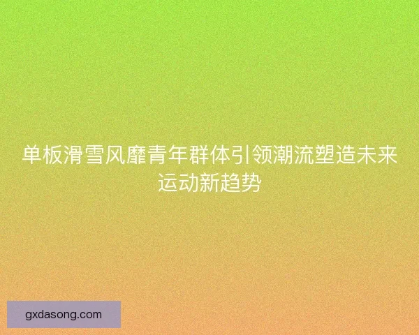 单板滑雪风靡青年群体引领潮流塑造未来运动新趋势