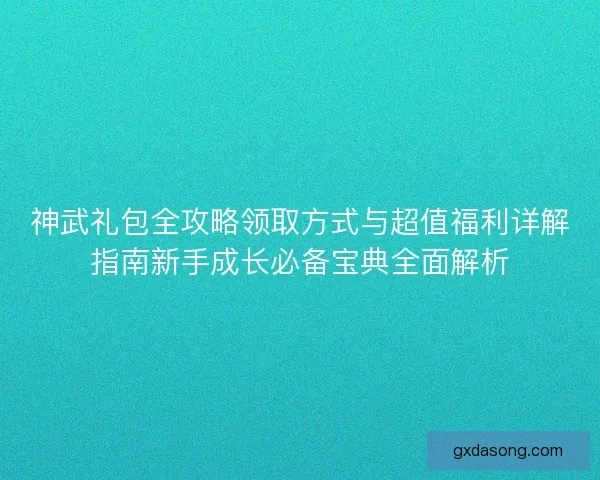 神武礼包全攻略领取方式与超值福利详解指南新手成长必备宝典全面解析